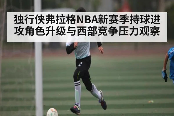 独行侠弗拉格NBA新赛季持球进攻角色升级与西部竞争压力观察