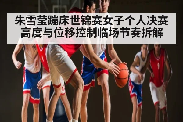 朱雪莹蹦床世锦赛女子个人决赛高度与位移控制临场节奏拆解 - kaiyun